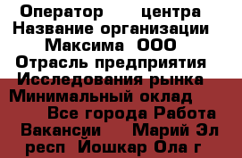 Оператор Call-центра › Название организации ­ Максима, ООО › Отрасль предприятия ­ Исследования рынка › Минимальный оклад ­ 14 000 - Все города Работа » Вакансии   . Марий Эл респ.,Йошкар-Ола г.